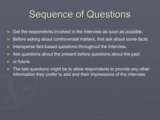 Sequence of QuestionsGet the respondents involved in the interview as soon as possible.Before asking about controversial matters, first ask about some facts.Intersperse fact-based questions throughout the interview.Ask questions about the present before questions about the past or future.The last questions might be to allow respondents to provide any other information they prefer to add and their impressions of the interview.