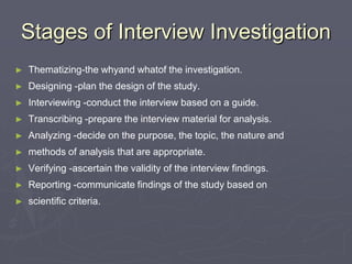 Stages of Interview InvestigationThematizing-the whyand whatof the investigation.Designing -plan the design of the study.Interviewing -conduct the interview based on a guide.Transcribing -prepare the interview material for analysis.Analyzing -decide on the purpose, the topic, the nature and methods of analysis that are appropriate.Verifying -ascertain the validity of the interview findings.Reporting -communicate findings of the study based on scientific criteria.