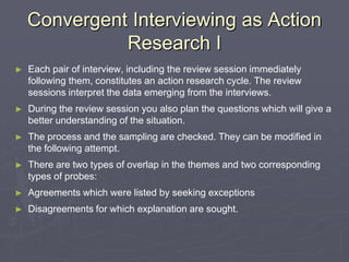 Convergent Interviewing as Action Research IEach pair of interview, including the review session immediately following them, constitutes an action research cycle. The review sessions interpret the data emerging from the interviews.During the review session you also plan the questions which will give a better understanding of the situation.The process and the sampling are checked. They can be modified in the following attempt.There are two types of overlap in the themes and two corresponding types of probes:Agreements which were listed by seeking exceptionsDisagreements for which explanation are sought.
