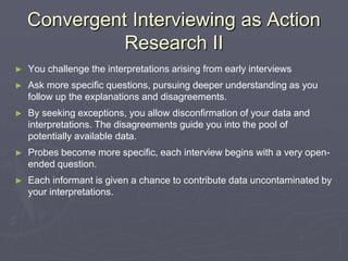 Convergent Interviewing as Action Research IIYou challenge the interpretations arising from early interviewsAsk more specific questions, pursuing deeper understanding as you follow up the explanations and disagreements.By seeking exceptions, you allow disconfirmation of your data and interpretations. The disagreements guide you into the pool of potentially available data.Probes become more specific, each interview begins with a very open-ended question.Each informant is given a chance to contribute data uncontaminated by your interpretations.