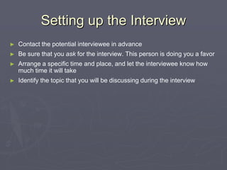 Setting up the InterviewContact the potential interviewee in advanceBe sure that you ask for the interview. This person is doing you a favorArrange a specific time and place, and let the interviewee know how much time it will takeIdentify the topic that you will be discussing during the interview