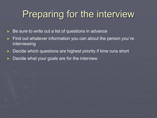 Preparing for the interviewBe sure to write out a list of questions in advanceFind out whatever information you can about the person you’re interviewingDecide which questions are highest priority if time runs shortDecide what your goals are for the interview