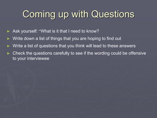 Coming up with QuestionsAsk yourself: “What is it that I need to know?Write down a list of things that you are hoping to find outWrite a list of questions that you think will lead to these answersCheck the questions carefully to see if the wording could be offensive to your interviewee