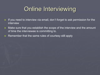Online InterviewingIf you need to interview via email, don’t forget to ask permission for the interviewMake sure that you establish the scope of the interview and the amount of time the interviewee is committing to. Remember that the same rules of courtesy still apply