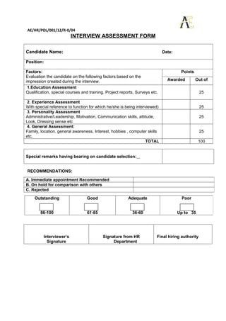 AE/HR/POL/001/12/R-0/04
                         INTERVIEW ASSESSMENT FORM

Candidate Name:                                                              Date:

Position:

Factors:                                                                              Points
Evaluation the candidate on the following factors based on the
impression created during the interview.                                       Awarded         Out of
 1.Education Assessment
Qualification, special courses and training, Project reports, Surveys etc.                        25

2. Experience Assessment
With special reference to function for which he/she is being interviewed)                         25
3. Personality Assessment
Administrative/Leadership, Motivation, Communication skills, attitude,                            25
Look, Dressing sense etc
4. General Assessment:
Family, location, general awareness, Interest, hobbies , computer skills                          25
etc.
                                                                   TOTAL                        100


Special remarks having bearing on candidate selection:


RECOMMENDATIONS:

A. Immediate appointment Recommended
B. On hold for comparison with others
C. Rejected
    Outstanding                   Good                   Adequate                     Poor


        86-100                    61-85                    36-60                     Up to 35




         Interviewer’s                     Signature from HR             Final hiring authority
           Signature                            Department
 