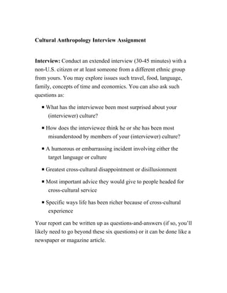 Cultural Anthropology Interview Assignment
Interview: Conduct an extended interview (30-45 minutes) with a
non-U.S. citizen or at least someone from a different ethnic group
from yours. You may explore issues such travel, food, language,
family, concepts of time and economics. You can also ask such
questions as:
P What has the interviewee been most surprised about your
(interviewer) culture?
P How does the interviewee think he or she has been most
misunderstood by members of your (interviewer) culture?
P A humorous or embarrassing incident involving either the
target language or culture
P Greatest cross-cultural disappointment or disillusionment
P Most important advice they would give to people headed for
cross-cultural service
P Specific ways life has been richer because of cross-cultural
experience
Your report can be written up as questions-and-answers (if so, you’ll
likely need to go beyond these six questions) or it can be done like a
newspaper or magazine article.
 