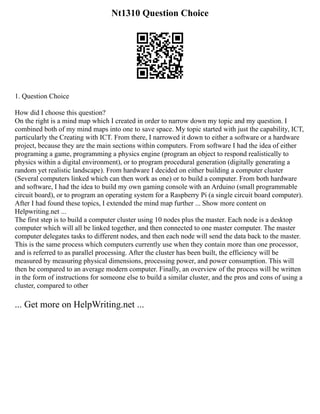 Nt1310 Question Choice
1. Question Choice
How did I choose this question?
On the right is a mind map which I created in order to narrow down my topic and my question. I
combined both of my mind maps into one to save space. My topic started with just the capability, ICT,
particularly the Creating with ICT. From there, I narrowed it down to either a software or a hardware
project, because they are the main sections within computers. From software I had the idea of either
programing a game, programming a physics engine (program an object to respond realistically to
physics within a digital environment), or to program procedural generation (digitally generating a
random yet realistic landscape). From hardware I decided on either building a computer cluster
(Several computers linked which can then work as one) or to build a computer. From both hardware
and software, I had the idea to build my own gaming console with an Arduino (small programmable
circuit board), or to program an operating system for a Raspberry Pi (a single circuit board computer).
After I had found these topics, I extended the mind map further ... Show more content on
Helpwriting.net ...
The first step is to build a computer cluster using 10 nodes plus the master. Each node is a desktop
computer which will all be linked together, and then connected to one master computer. The master
computer delegates tasks to different nodes, and then each node will send the data back to the master.
This is the same process which computers currently use when they contain more than one processor,
and is referred to as parallel processing. After the cluster has been built, the efficiency will be
measured by measuring physical dimensions, processing power, and power consumption. This will
then be compared to an average modern computer. Finally, an overview of the process will be written
in the form of instructions for someone else to build a similar cluster, and the pros and cons of using a
cluster, compared to other
... Get more on HelpWriting.net ...
 