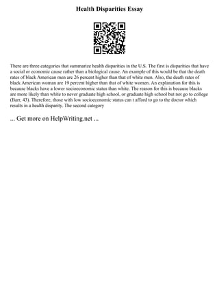 Health Disparities Essay
There are three categories that summarize health disparities in the U.S. The first is disparities that have
a social or economic cause rather than a biological cause. An example of this would be that the death
rates of black American men are 26 percent higher than that of white men. Also, the death rates of
black American woman are 19 percent higher than that of white women. An explanation for this is
because blacks have a lower socioeconomic status than white. The reason for this is because blacks
are more likely than white to never graduate high school, or graduate high school but not go to college
(Barr, 43). Therefore, those with low socioeconomic status can t afford to go to the doctor which
results in a health disparity. The second category
... Get more on HelpWriting.net ...
 