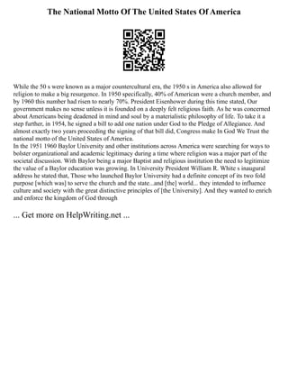 The National Motto Of The United States Of America
While the 50 s were known as a major countercultural era, the 1950 s in America also allowed for
religion to make a big resurgence. In 1950 specifically, 40% of American were a church member, and
by 1960 this number had risen to nearly 70%. President Eisenhower during this time stated, Our
government makes no sense unless it is founded on a deeply felt religious faith. As he was concerned
about Americans being deadened in mind and soul by a materialistic philosophy of life. To take it a
step further, in 1954, he signed a bill to add one nation under God to the Pledge of Allegiance. And
almost exactly two years proceeding the signing of that bill did, Congress make In God We Trust the
national motto of the United States of America.
In the 1951 1960 Baylor University and other institutions across America were searching for ways to
bolster organizational and academic legitimacy during a time where religion was a major part of the
societal discussion. With Baylor being a major Baptist and religious institution the need to legitimize
the value of a Baylor education was growing. In University President William R. White s inaugural
address he stated that, Those who launched Baylor University had a definite concept of its two fold
purpose [which was] to serve the church and the state...and [the] world... they intended to influence
culture and society with the great distinctive principles of [the University]. And they wanted to enrich
and enforce the kingdom of God through
... Get more on HelpWriting.net ...
 