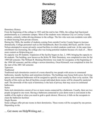 Dormitory
Dormitory History
From the beginning of the college in 1922 until the mid to late 1960s, the college had functioned
predominantly as a commuter campus. Most of the students were Arkansas City or Cowley County
residents, certainly within driving distance to the college. The few who were non residents were able
to obtain housing from private citizens.
During the 1960s, the number of students coming from outside Cowley County began to increase
dramatically. College personnel such as Del Heidebrecht, Ben Cleveland, Bill Scott, and Dr. Gwen
Nelson attempted to secure privately owned facilities in which students could rent. At the same time
enrollment was increasing, the college also was losing potential students because of a lack of ... Show
more content on Helpwriting.net ...
Its capacity was 40 students. Expansion of the facility began on Jan. 2, 1989, bringing the capacity to
86 students. The building, now known as the Kirke W. Dale Dormitory, was completed in time for the
1989 fall semester. The William R. Docking Dormitory was ready for occupancy at the beginning of
the 1994 fall semester, and the college s newest dormitory, Oscar Kimmell, was completed in time for
the start of the 2001 fall semester.
Typesssss
Traditional
Traditional style dormitories consist of a room shared by two people with access to communal
bathrooms, laundry facilities and sometimes kitchens. The buildings may house both sexes, but living
spaces and communal bathrooms will be assigned to specific sexes usually by floor or by section. The
benefits of this style are that all facilities except individual dorm rooms will be cleaned by janitorial
staff. The downside of this style of dormitory is the lack of privacy that may occur in communal
bathrooms.
Suites
Suite style dormitories consist of two or more rooms connected by a bathroom. Usually, there are two
people assigned to one room. Having a bathroom connected to your dorm room is convenient in the
middle of the night or when you need to grab a quick shower. However, it falls on the occupants to
clean the bathroom facilities
Single Rooms
Some colleges offer private rooms in their dormitories. These rooms will be occupied by one person.
Depending on the
... Get more on HelpWriting.net ...
 
