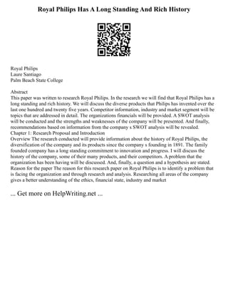 Royal Philips Has A Long Standing And Rich History
Royal Philips
Laure Santiago
Palm Beach State College
Abstract
This paper was written to research Royal Philips. In the research we will find that Royal Philips has a
long standing and rich history. We will discuss the diverse products that Philips has invented over the
last one hundred and twenty five years. Competitor information, industry and market segment will be
topics that are addressed in detail. The organizations financials will be provided. A SWOT analysis
will be conducted and the strengths and weaknesses of the company will be presented. And finally,
recommendations based on information from the company s SWOT analysis will be revealed.
Chapter 1: Research Proposal and Introduction
Overview The research conducted will provide information about the history of Royal Philips, the
diversification of the company and its products since the company s founding in 1891. The family
founded company has a long standing commitment to innovation and progress. I will discuss the
history of the company, some of their many products, and their competitors. A problem that the
organization has been having will be discussed. And, finally, a question and a hypothesis are stated.
Reason for the paper The reason for this research paper on Royal Philips is to identify a problem that
is facing the organization and through research and analysis. Researching all areas of the company
gives a better understanding of the ethics, financial state, industry and market
... Get more on HelpWriting.net ...
 