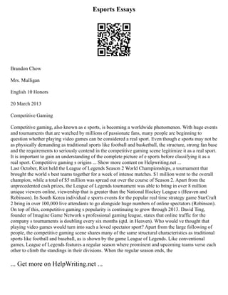 Esports Essays
Brandon Chow
Mrs. Mulligan
English 10 Honors
20 March 2013
Competitive Gaming
Competitive gaming, also known as e sports, is becoming a worldwide phenomenon. With huge events
and tournaments that are watched by millions of passionate fans, many people are beginning to
question whether playing video games can be considered a real sport. Even though e sports may not be
as physically demanding as traditional sports like football and basketball, the structure, strong fan base
and the requirements to seriously contend in the competitive gaming scene legitimize it as a real sport.
It is important to gain an understanding of the complete picture of e sports before classifying it as a
real sport. Competitive gaming s origins ... Show more content on Helpwriting.net ...
Last October, Riot held the League of Legends Season 2 World Championships, a tournament that
brought the world s best teams together for a week of intense matches. $1 million went to the overall
champion, while a total of $5 million was spread out over the course of Season 2. Apart from the
unprecedented cash prizes, the League of Legends tournament was able to bring in over 8 million
unique viewers online, viewership that is greater than the National Hockey League s (Heaven and
Robinson). In South Korea individual e sports events for the popular real time strategy game StarCraft
2 bring in over 100,000 live attendants to go alongside huge numbers of online spectators (Robinson).
On top of this, competitive gaming s popularity is continuing to grow through 2013. David Ting,
founder of Imagine Game Network s professional gaming league, states that online traffic for the
company s tournaments is doubling every six months (qtd. in Heaven). Who would ve thought that
playing video games would turn into such a loved spectator sport? Apart from the large following of
people, the competitive gaming scene shares many of the same structural characteristics as traditional
sports like football and baseball, as is shown by the game League of Legends. Like conventional
games, League of Legends features a regular season where prominent and upcoming teams verse each
other to climb the standings in their divisions. When the regular season ends, the
... Get more on HelpWriting.net ...
 