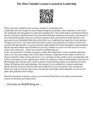 The Most Valuable Lessons Learned In Leadership
What is the most valuable lesson you have learned in a leadership role?
Leadership roles have taught me many things throughout my primary school education. I have had a
few leadership roles throughout my education including New Tech Ambassadors and National Honors
Society. The most valuable lessons I have learned include that of patience, persistence, and austerity. I
have learned that people need you to continue and press them and continue to help and lead; to be
persistent in your leadership helps those who follow you. Leadership has taught me to have patience.
Though, not to be lax. You must still be persistent. Lastly, to be respected as a leader it is best to be
stern but still approachable. An austere presence helps lead the best teams throughout tough situations.
Briefly describe random acts of kindness in your life, whether as a giver or as the receiver. Or write
about a time when your ... Show more content on Helpwriting.net ...
In the very near future, I do plan on going to college after high school. A post secondary education,
such as in a four year college such as that I plan to attend, is important in the modern world as it is
almost required to make a living and survive. It is a privilege in this world to receive an education and
I plan to monopolize on this opportunity to further my education. I plan to attend Indiana University in
Bloomington and study pre med. I hope to major in human biology and go on to Indiana University
School of Medicine and study pathology. My end goal is to be certified as a forensic pathologist.
Briefly describe the person that has been most influential in your life and how they assisted you.
Please also express your personal reasons for desiring a post high school education, as well as your
plans after graduation from college.
Describe your desire to pursue a career in your selected field. Please also express your personal
reasons for desiring a post high school
... Get more on HelpWriting.net ...
 