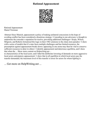Rational Appeasement
Rational Appeasement
Daniel Treisman
Abstract Since Munich, appeasement a policy of making unilateral concessions in the hope of
avoiding conﬂict has been considered a disastrous strategy+ Conceding to one adversary is thought to
undermine the conceder s reputation for resolve, provoking additional challenges+ Kreps, Wilson,
Milgrom, and Roberts formalized this logic in their 1982 solutions to the chain store paradox+ I show
with a series of models that if a state faces multiple challenges and has limited resources, the
presumption against appeasement breaks down: appeasing in one arena may then be vital to conserve
sufﬁcient resources to deter in others+ I identify appeasement and deterrence equilibria, and I show
that when the ... Show more content on Helpwriting.net ...
to characteristics of the local actor, and I label the deliberate lowering of demands on more aggressive
local actors anticipatory appeasement+ I show that in all equilibria in which local actors pay the
transfer demanded, the maximum level of this transfer is lower for actors for whom ﬁghting is
... Get more on HelpWriting.net ...
 