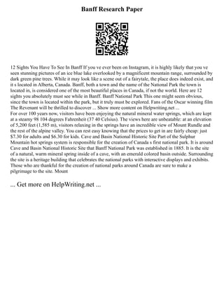 Banff Research Paper
12 Sights You Have To See In Banff If you ve ever been on Instagram, it is highly likely that you ve
seen stunning pictures of an ice blue lake overlooked by a magnificent mountain range, surrounded by
dark green pine trees. While it may look like a scene out of a fairytale, the place does indeed exist, and
it s located in Alberta, Canada. Banff, both a town and the name of the National Park the town is
located in, is considered one of the most beautiful places in Canada, if not the world. Here are 12
sights you absolutely must see while in Banff. Banff National Park This one might seem obvious,
since the town is located within the park, but it truly must be explored. Fans of the Oscar winning film
The Revenant will be thrilled to discover ... Show more content on Helpwriting.net ...
For over 100 years now, visitors have been enjoying the natural mineral water springs, which are kept
at a steamy 98 104 degrees Fahrenheit (37 40 Celsius). The views here are unbeatable: at an elevation
of 5,200 feet (1,585 m), visitors relaxing in the springs have an incredible view of Mount Rundle and
the rest of the alpine valley. You can rest easy knowing that the prices to get in are fairly cheap: just
$7.30 for adults and $6.30 for kids. Cave and Basin National Historic Site Part of the Sulphur
Mountain hot springs system is responsible for the creation of Canada s first national park. It is around
Cave and Basin National Historic Site that Banff National Park was established in 1885. It is the site
of a natural, warm mineral spring inside of a cave, with an emerald colored basin outside. Surrounding
the site is a heritage building that celebrates the national parks with interactive displays and exhibits.
Those who are thankful for the creation of national parks around Canada are sure to make a
pilgrimage to the site. Mount
... Get more on HelpWriting.net ...
 