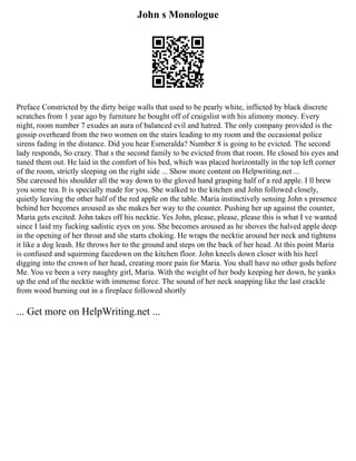 John s Monologue
Preface Constricted by the dirty beige walls that used to be pearly white, inflicted by black discrete
scratches from 1 year ago by furniture he bought off of craigslist with his alimony money. Every
night, room number 7 exudes an aura of balanced evil and hatred. The only company provided is the
gossip overheard from the two women on the stairs leading to my room and the occasional police
sirens fading in the distance. Did you hear Esmeralda? Number 8 is going to be evicted. The second
lady responds, So crazy. That s the second family to be evicted from that room. He closed his eyes and
tuned them out. He laid in the comfort of his bed, which was placed horizontally in the top left corner
of the room, strictly sleeping on the right side ... Show more content on Helpwriting.net ...
She caressed his shoulder all the way down to the gloved hand grasping half of a red apple. I ll brew
you some tea. It is specially made for you. She walked to the kitchen and John followed closely,
quietly leaving the other half of the red apple on the table. Maria instinctively sensing John s presence
behind her becomes aroused as she makes her way to the counter. Pushing her up against the counter,
Maria gets excited. John takes off his necktie. Yes John, please, please, please this is what I ve wanted
since I laid my fucking sadistic eyes on you. She becomes aroused as he shoves the halved apple deep
in the opening of her throat and she starts choking. He wraps the necktie around her neck and tightens
it like a dog leash. He throws her to the ground and steps on the back of her head. At this point Maria
is confused and squirming facedown on the kitchen floor. John kneels down closer with his heel
digging into the crown of her head, creating more pain for Maria. You shall have no other gods before
Me. You ve been a very naughty girl, Maria. With the weight of her body keeping her down, he yanks
up the end of the necktie with immense force. The sound of her neck snapping like the last crackle
from wood burning out in a fireplace followed shortly
... Get more on HelpWriting.net ...
 