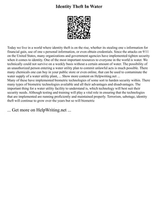 Identity Theft In Water
Today we live in a world where identity theft is on the rise, whether its stealing one s information for
financial gain, use of one s personal information, or even obtain credentials. Since the attacks on 9/11
on the United States, many organizations and government agencies have implemented tighten security
when it comes to identity. One of the most important resources to everyone in the world is water. We
technically could not survive on a weekly basis without a certain amount of water. The possibility of
an unauthorized person entering a water utility plan to commit unlawful acts is much possible. There
many chemicals one can buy in your public store or even online, that can be used to contaminate the
water supply of a water utility plant, ... Show more content on Helpwriting.net ...
Many of these have implemented biometric technologies of some sort to harden security within. There
many types of biometric technologies available and all their advantages and disadvantages. The
important thing for a water utility facility to understand is, which technology will best suit their
security needs. Although testing and training will play a vital role in ensuring that the technologies
that are implemented are running proficiently and maintained properly. Terrorism, sabotage, identity
theft will continue to grow over the years but so will biometric
... Get more on HelpWriting.net ...
 