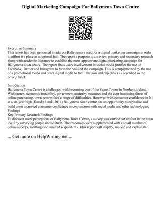 Digital Marketing Campaign For Ballymena Town Centre
Executive Summary
This report has been generated to address Ballymena s need for a digital marketing campaign in order
to affirm it s place as a regional hub. The report s purpose is to review primary and secondary research
along with academic literature to establish the most appropriate digital marketing campaign for
Ballymena town centre. The report finds users involvement in social media justifies the use of
Facebook, Twitter and Instagram to form the basis of the campaign. This is complemented by the use
of a promotional video and other digital media to fulfil the aim and objectives as described in the
project brief.
Introduction
Ballymena Town Centre is challenged with becoming one of the Super Towns in Northern Ireland.
With current economic instability, government austerity measures and the ever increasing threat of
online purchasing, town centres face a range of difficulties. However, with consumer confidence in NI
at a six year high (Danske Bank, 2014) Ballymena town centre has an opportunity to capitalise and
build upon increased consumer confidence in conjunction with social media and other technologies.
Findings
Key Primary Research Findings
To discover users perceptions of Ballymena Town Centre, a survey was carried out on foot in the town
itself by surveying people on the street. The responses were supplemented with a small number of
online surveys, totalling one hundred respondents. This report will display, analyse and explain the
... Get more on HelpWriting.net ...
 
