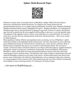Sphinx Moth Research Paper
Pollinator common name: Commonly known as Blackburn s Sphinx Moth, Hawaiian Tobacco
Hornworm, and Hawaiian Tomato Hornworm. It is related to the Tomato Hornworm (M.
quinquemaculata) however, it is a separate species (Wikipedia). Scientific name: Manduca blackburni,
Manduca blackburni Butler Family: Sphingidae ￼ Figure 1. Manduca blackburni. (A) Unhatched M.
blackburni egg, eaten or parasitized based on damage to egg shell. Found on N. glauca. (B) Hatched
egg. Most larvae quickly ate the entire eggshell after hatching; in this case, it was only partially eaten.
Consumption of the eggshell, in part or whole, can be indicative of a successful hatch. (C) Late first
instar larva; note the red color and prominence of the horn. (D) Second instar ... Show more content
on Helpwriting.net ...
Data regarding its habitat affinities and population status are lacking. Larvae of Blackburn s sphinx
moth feed on plants in the nightshade family (Solanaceae). The native host plants are trees within the
genus Nothocestrum (aiea) on which the larvae consume leaves, stems, flowers, and buds. Many of
the host plants recorded for this species are not native to the Hawaiian Islands. The non natives
include: commercial tobacco (Nicotiana tabacum), tree tobacco (Nicotiana glauca), eggplant (Solanum
melongena), tomato (Lycopersicon esculentum), and possibly, Jimsonweed (Datura stramonium).
Blackburn s sphinx moth adults have been documented feeding on nectar of the native Hawaiian
morning glory species, Ipomoea indica. The Hawaiian native caper (Capparis sandwichiana) and wild
leadwort (Plumbago zeylanica) are also likely food sources. All three plant species bear flowers that
possess some characteristics favorable for moth pollination, such as opening at night, pale coloration,
or a strong fragrance (Xerces Society 2014). Most historical records were from coastal or lowland dry
forest habitats in areas receiving less than 127 centimeters (50 inches) annual
... Get more on HelpWriting.net ...
 