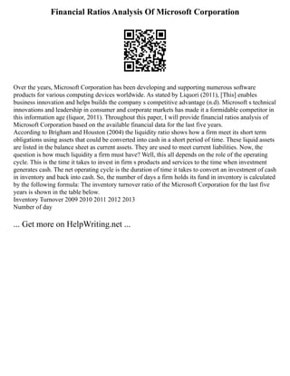 Financial Ratios Analysis Of Microsoft Corporation
Over the years, Microsoft Corporation has been developing and supporting numerous software
products for various computing devices worldwide. As stated by Liquori (2011), [This] enables
business innovation and helps builds the company s competitive advantage (n.d). Microsoft s technical
innovations and leadership in consumer and corporate markets has made it a formidable competitor in
this information age (liquor, 2011). Throughout this paper, I will provide financial ratios analysis of
Microsoft Corporation based on the available financial data for the last five years.
According to Brigham and Houston (2004) the liquidity ratio shows how a firm meet its short term
obligations using assets that could be converted into cash in a short period of time. These liquid assets
are listed in the balance sheet as current assets. They are used to meet current liabilities. Now, the
question is how much liquidity a firm must have? Well, this all depends on the role of the operating
cycle. This is the time it takes to invest in firm s products and services to the time when investment
generates cash. The net operating cycle is the duration of time it takes to convert an investment of cash
in inventory and back into cash. So, the number of days a firm holds its fund in inventory is calculated
by the following formula: The inventory turnover ratio of the Microsoft Corporation for the last five
years is shown in the table below.
Inventory Turnover 2009 2010 2011 2012 2013
Number of day
... Get more on HelpWriting.net ...
 
