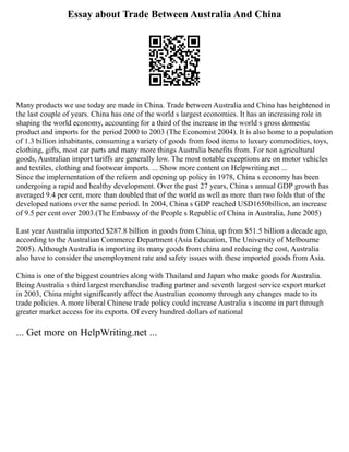 Essay about Trade Between Australia And China
Many products we use today are made in China. Trade between Australia and China has heightened in
the last couple of years. China has one of the world s largest economies. It has an increasing role in
shaping the world economy, accounting for a third of the increase in the world s gross domestic
product and imports for the period 2000 to 2003 (The Economist 2004). It is also home to a population
of 1.3 billion inhabitants, consuming a variety of goods from food items to luxury commodities, toys,
clothing, gifts, most car parts and many more things Australia benefits from. For non agricultural
goods, Australian import tariffs are generally low. The most notable exceptions are on motor vehicles
and textiles, clothing and footwear imports. ... Show more content on Helpwriting.net ...
Since the implementation of the reform and opening up policy in 1978, China s economy has been
undergoing a rapid and healthy development. Over the past 27 years, China s annual GDP growth has
averaged 9.4 per cent, more than doubled that of the world as well as more than two folds that of the
developed nations over the same period. In 2004, China s GDP reached USD1650billion, an increase
of 9.5 per cent over 2003.(The Embassy of the People s Republic of China in Australia, June 2005)
Last year Australia imported $287.8 billion in goods from China, up from $51.5 billion a decade ago,
according to the Australian Commerce Department (Asia Education, The University of Melbourne
2005). Although Australia is importing its many goods from china and reducing the cost, Australia
also have to consider the unemployment rate and safety issues with these imported goods from Asia.
China is one of the biggest countries along with Thailand and Japan who make goods for Australia.
Being Australia s third largest merchandise trading partner and seventh largest service export market
in 2003, China might significantly affect the Australian economy through any changes made to its
trade policies. A more liberal Chinese trade policy could increase Australia s income in part through
greater market access for its exports. Of every hundred dollars of national
... Get more on HelpWriting.net ...
 