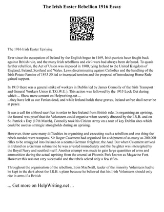 The Irish Easter Rebellion 1916 Essay
The 1916 Irish Easter Uprising
Ever since the occupation of Ireland by the English began in 1169, Irish patriots have fought back
against British rule, and the many Irish rebellions and civil wars had always been defeated. To quash
further rebellion, the Act of Union was imposed in 1800, tying Ireland to the United Kingdom of
England, Ireland, Scotland and Wales. Laws discriminating against Catholics and the handling of the
Irish Potato Famine of 1845 50 led to increased tension and the proposal of introducing Home Rule
gained support.
In 1913 there was a general strike of workers in Dublin led by James Connolly of the Irish Transport
and General Workers Union (I.T.G.W.U.). This action was followed by the 1913 Lock Out during
which ... Show more content on Helpwriting.net ...
...they have left us our Fenian dead, and while Ireland holds these graves, Ireland unfree shall never be
at peace.
It was a call for a blood sacrifice in order to free Ireland from British rule. In organising an uprising,
the funeral was proof that the Volunteers could organise when secretly directed by the I.R.B. and on
St. Patrick s Day (17th March), Connolly took his Citizen Army on a tour of key Dublin sites which
could be used as strategic strongholds during an uprising.
However, there were many difficulties in organising and executing such a rebellion and one thing the
rebels needed were weapons. Sir Roger Casement had organised for a shipment of as many as 200,000
rifles to be smuggled into Ireland on a neutral German freighter, the Aud. But when Casement arrived
in Ireland on a German submarine he was arrested immediately and the freighter was intercepted by
the Royal Navy and scuttled itself. Another attempt was made to gain large quantities of arms and
ammunition during the actual uprising from the arsenal at Phoenix Park known as Magazine Fort.
However this was not very successful and the rebels seized only a few rifles.
Throughout the organisation of the rebellion, Eoin MacNeill, leader of the minority Volunteers had to
be kept in the dark about the I.R.B. s plans because he believed that his Irish Volunteers should only
rise in arms if a British
... Get more on HelpWriting.net ...
 