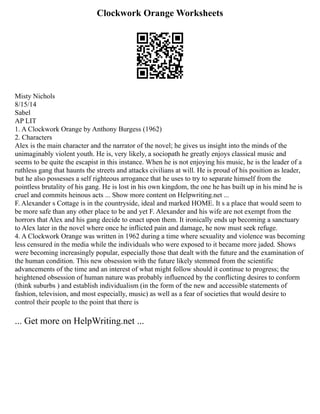 Clockwork Orange Worksheets
Misty Nichols
8/15/14
Sabel
AP LIT
1. A Clockwork Orange by Anthony Burgess (1962)
2. Characters
Alex is the main character and the narrator of the novel; he gives us insight into the minds of the
unimaginably violent youth. He is, very likely, a sociopath he greatly enjoys classical music and
seems to be quite the escapist in this instance. When he is not enjoying his music, he is the leader of a
ruthless gang that haunts the streets and attacks civilians at will. He is proud of his position as leader,
but he also possesses a self righteous arrogance that he uses to try to separate himself from the
pointless brutality of his gang. He is lost in his own kingdom, the one he has built up in his mind he is
cruel and commits heinous acts ... Show more content on Helpwriting.net ...
F. Alexander s Cottage is in the countryside, ideal and marked HOME. It s a place that would seem to
be more safe than any other place to be and yet F. Alexander and his wife are not exempt from the
horrors that Alex and his gang decide to enact upon them. It ironically ends up becoming a sanctuary
to Alex later in the novel where once he inflicted pain and damage, he now must seek refuge.
4. A Clockwork Orange was written in 1962 during a time where sexuality and violence was becoming
less censured in the media while the individuals who were exposed to it became more jaded. Shows
were becoming increasingly popular, especially those that dealt with the future and the examination of
the human condition. This new obsession with the future likely stemmed from the scientific
advancements of the time and an interest of what might follow should it continue to progress; the
heightened obsession of human nature was probably influenced by the conflicting desires to conform
(think suburbs ) and establish individualism (in the form of the new and accessible statements of
fashion, television, and most especially, music) as well as a fear of societies that would desire to
control their people to the point that there is
... Get more on HelpWriting.net ...
 