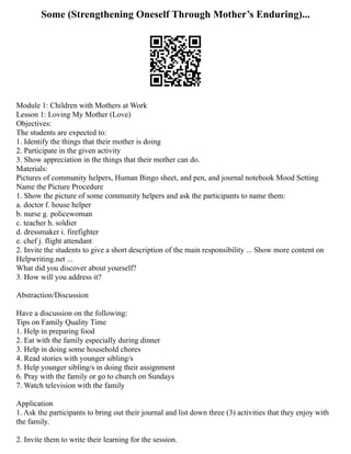 Some (Strengthening Oneself Through Mother’s Enduring)...
Module 1: Children with Mothers at Work
Lesson 1: Loving My Mother (Love)
Objectives:
The students are expected to:
1. Identify the things that their mother is doing
2. Participate in the given activity
3. Show appreciation in the things that their mother can do.
Materials:
Pictures of community helpers, Human Bingo sheet, and pen, and journal notebook Mood Setting
Name the Picture Procedure
1. Show the picture of some community helpers and ask the participants to name them:
a. doctor f. house helper
b. nurse g. policewoman
c. teacher h. soldier
d. dressmaker i. firefighter
e. chef j. flight attendant
2. Invite the students to give a short description of the main responsibility ... Show more content on
Helpwriting.net ...
What did you discover about yourself?
3. How will you address it?
Abstraction/Discussion
Have a discussion on the following:
Tips on Family Quality Time
1. Help in preparing food
2. Eat with the family especially during dinner
3. Help in doing some household chores
4. Read stories with younger sibling/s
5. Help younger sibling/s in doing their assignment
6. Pray with the family or go to church on Sundays
7. Watch television with the family
Application
1. Ask the participants to bring out their journal and list down three (3) activities that they enjoy with
the family.
2. Invite them to write their learning for the session.
 