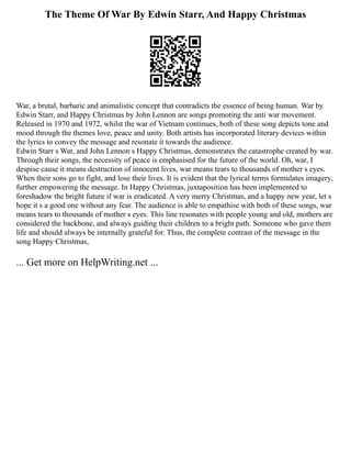 The Theme Of War By Edwin Starr, And Happy Christmas
War, a brutal, barbaric and animalistic concept that contradicts the essence of being human. War by
Edwin Starr, and Happy Christmas by John Lennon are songs promoting the anti war movement.
Released in 1970 and 1972, whilst the war of Vietnam continues, both of these song depicts tone and
mood through the themes love, peace and unity. Both artists has incorporated literary devices within
the lyrics to convey the message and resonate it towards the audience.
Edwin Starr s War, and John Lennon s Happy Christmas, demonstrates the catastrophe created by war.
Through their songs, the necessity of peace is emphasised for the future of the world. Oh, war, I
despise cause it means destruction of innocent lives, war means tears to thousands of mother s eyes.
When their sons go to fight, and lose their lives. It is evident that the lyrical terms formulates imagery,
further empowering the message. In Happy Christmas, juxtaposition has been implemented to
foreshadow the bright future if war is eradicated. A very merry Christmas, and a happy new year, let s
hope it s a good one without any fear. The audience is able to empathise with both of these songs, war
means tears to thousands of mother s eyes. This line resonates with people young and old, mothers are
considered the backbone, and always guiding their children to a bright path. Someone who gave them
life and should always be internally grateful for. Thus, the complete contrast of the message in the
song Happy Christmas,
... Get more on HelpWriting.net ...
 