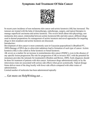 Symptoms And Treatment Of Skin Cancer
In recent years incidence of non melanoma skin cancer and actinic keratosis (AK) has increased. The
tumours are treated with the help of chemotherapy, radiotherapy, surgery, and topical therapies to
manage superficial carcinoma and actinic keratosis. This review briefs about skin physiology, non
melanoma skin cancer, relationship between actinic keratosis(AK) and skin cancer, different drugs
used in dermal preparations for management of actinic keratosis and novel approaches for targeting
drugs to skin neoplasm and actinic keratosis are discussed.
Introduction :
Development of skin cancer is most commonly seen in Caucasian popoualtion(1) (Bradford PT.,
2009).Damage of DNA due to ultraviolet radiations lead to formation of such type of cancer. Actinic
keratosis (AK) is also called as Solar keratosis or Senail keratosis.
AK severs as a marker for an increase in nonmelanoma skin cancer (NMSC), even in the absence of
any specific lesion progression.The risk for progression of AK to invasive SCC with the potential for
metastasis provides the rationale for treatment(2) (Ibrahim and Brown, 2009). Early diagnosis should
be done for treatment of patients with skin cancer. Anticancer drugs administered orally or by the
intravenous route are associated with serious side effects when given systemically. Topical dosage
forms deliver most of the drug locally with fewer side effects compared with other routes of
administration.
Limited number of molecules has been administered topically
... Get more on HelpWriting.net ...
 