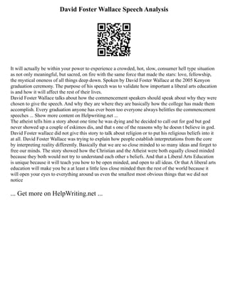 David Foster Wallace Speech Analysis
It will actually be within your power to experience a crowded, hot, slow, consumer hell type situation
as not only meaningful, but sacred, on fire with the same force that made the stars: love, fellowship,
the mystical oneness of all things deep down. Spoken by David Foster Wallace at the 2005 Kenyon
graduation ceremony. The purpose of his speech was to validate how important a liberal arts education
is and how it will affect the rest of their lives.
David Foster Wallace talks about how the commencement speakers should speak about why they were
chosen to give the speech. And why they are where they are basically how the college has made them
accomplish. Every graduation anyone has ever been too everyone always belittles the commencement
speeches ... Show more content on Helpwriting.net ...
The atheist tells him a story about one time he was dying and he decided to call out for god but god
never showed up a couple of eskimos dis, and that s one of the reasons why he doesn t believe in god.
David Foster wallace did not give this story to talk about religion or to put his religious beliefs into it
at all. David Foster Wallace was trying to explain how people establish interpretations from the core
by interpreting reality differently. Basically that we are so close minded to so many ideas and forget to
free our minds. The story showed how the Christian and the Atheist were both equally closed minded
because they both would not try to understand each other s beliefs. And that a Liberal Arts Education
is unique because it will teach you how to be open minded, and open to all ideas. Or that A liberal arts
education will make you be a at least a little less close minded then the rest of the world because it
will open your eyes to everything around us even the smallest most obvious things that we did not
notice
... Get more on HelpWriting.net ...
 