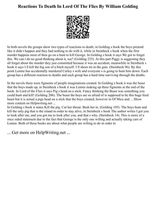 Reactions To Death In Lord Of The Flies By William Golding
In both novels the groups show two types of reactions to death; in Golding s book the boys pretend
like it didn t happen and they had nothing to do with it, while in Steinbeck s book when the first
murder happens most of then go on a hunt to kill George. In Golding s book it says We got to forget
this. We can t do no good thinking about it, see? (Golding 225). At this part Piggy is suggesting they
all forget about the murder they just committed because it was an accident, meanwhile in Steinbeck s
book it says I ll kill the big son of a bitch myself. I ll shoot im in the guts. (Steinbeck 96). By this
point Lennie has accidentally murdered Curley s wife and everyone s is going to hunt him down. Each
group has a different reaction to deaths and each group has a hard time surviving through the deaths.
In the novels there were figments of people imaginations created. In Golding s book it was the beast
that the boys made up, in Steinbeck s book it was Lennie making up three figments at the end of the
book. In Lord of the Flies it says Pig s head on a stick. Fancy thinking the Beast was something you
could hunt and kill! (Golding 206). The beast the boys are so afraid of is supposed to be this huge feral
beast but it is actual a pigs head on a stick that the boys created, however in Of Mice and ... Show
more content on Helpwriting.net ...
In Golding s book it states Kill the pig. Cut her throat. Bash her in. (Golding 105). The boys hunt and
kill the only pig that is the island in order to stay alive, in Steinbeck s book The author writes I got you
to look after me, and you got me to look after you, and that s why. (Steinbeck 14). This is more of a
once sided statement due to the fact that George is the only one willing and actually taking care of
Lennie. Both of these books are about what people are willing to do in order to
... Get more on HelpWriting.net ...
 