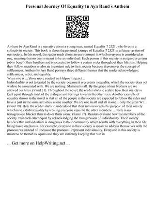 Personal Journey Of Equality In Ayn Rand s Anthem
Anthem by Ayn Rand is a narrative about a young man, named Equality 7 2521, who lives in a
collectivist society. This book is about the personal journey of Equality 7 2521 in a future version of
our society. In this novel, the reader reads about an environment in which everyone is considered as
one, meaning that no one is meant to be an individual. Each person in this society is assigned a certain
job to benefit their brothers and is expected to follow a certain order throughout their lifetime. Helping
their fellow members is also an important rule to their society because it promotes the concept of
selflessness. Anthem by Ayn Rand portrays three different themes that the reader acknowledges;
selflessness, order, and equality.
When one is ... Show more content on Helpwriting.net ...
Individuality is not tolerated by the society because it represents inequality, which the society does not
wish to be associated with. We are nothing. Mankind is all. By the grace of our brothers are we
allowed our lives. (Rand 21). Throughout the novel, the reader starts to realize how their society is
kept equal through most of the dialogue and feelings towards the other men. Another example of
equality shown in the novel is that all of the people in the society are expected to follow the rules and
have a part in the same activities as one another. We are one in all and all in one... only the great WE...
(Rand 19). Here the reader starts to understand that their nation accepts the purpose of their society
which is to exhibit equality by treating everyone equal to the other members. ... there is no
transgression blacker than to do or think alone. (Rand 17). Readers evaluate how the members of the
society treat each other equal by acknowledging the transgression of individuality. Their society
believes that individualism is dangerous to their community which results with everything in their life
being based on plurals. For example, everyone in their society is meant to address themselves with the
pronoun we instead of I because the pronoun I represent individuality. Everyone in this society is
meant to be treated as equals and they are currently keeping that rule in
... Get more on HelpWriting.net ...
 