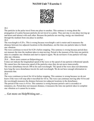 Nt1310 Unit 7 Exercise 1
20.1
The particles in the pulse travel from one place to another. This sentence is wrong about the
propagation of a pulse because particles do not travel in a pulse. They just stay in one place moving up
and down and interact with each other. Because the particles are moving, energy are transferred
through the medium from one place to another.
20.3
The wavelength is 0.20 s. This is wrong because wavelength s unit is meter and it measures the
distance between two adjacent locations in the disturbance, not the time one particle takes to finish
one vibration.
The wave continues to travel for 0.20 s before stopping. This sentence is wrong because period does
not measure the time the medium takes to stop moving. Period is the measure of the time one particle
takes to complete one vibration and start to repeat it again. We do not know if one particle will stop
after one vibration.
20.4 ... Show more content on Helpwriting.net ...
It does not indicate the longitudinal speed of the wave or the speed of one particle (vibrational speed).
We cannot have the transverse speed of the particles since they do not move transversally.
The wave disturbance travels 300 m for each wavelength. The speed of the wave does not determine
how long the wave disturbance travels for each wavelength. We do not have enough information to
determine that.
20.5
The wave continues to travel for 4.0 m before stopping. This sentence is wrong because we do not
know if the wave will stop after it travelled for 4.0 m. The wave can continues moving after 4.0 m and
the wavelength measures the distance between two adjacent locations in the disturbance.
The period of the wave is 4.0 m. This sentence is wrong because period s unit is second(s) or
minute(s), etc. Period does not measure distance, it measures the time one particle takes to complete
one vibration so it cannot be in meter.
... Get more on HelpWriting.net ...
 