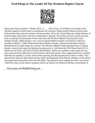 Fred Phelps Is The Leader Of The Westboro Baptist Church
Name and Citation: Snyder v. Phelps, 562 U. S. ___ (2011) Facts: Fred Phelps is the leader of the
Westboro Baptist Church which is considered to be extremist. Phelps and his followers believe that
God punishes those who are tolerant of homosexuality. Since, the United States has a high tolerance of
homosexuality, they believe that the United States is damned. The military also has recently become
more accepting of homosexuals in their ranks, thus the Westboro Baptist Church pickets many
military funerals. Albert Snyder s son, Lance Corporal Matthew Snyder, was killed in a Humvee
accident on March 3, 2006. Phelps heard about Matthew Snyder s funeral and decided to head to
Maryland with six other followers to picket. The Westboro Baptist Church picketed Lance Corporal
Snyder s funeral with signs that displayed sayings such as: God Hates the USA/Thank God for 9/11,
Thank God for IEDs, and Thank God for Dead Soldiers. Before the members of the church arrived,
they contacted local authorities to let them know about their protest. They staged themselves on public
land that was parallel to a street, all the while agreeing and obeying that police officer s orders. They
showed their signs for about thirty minutes before the beginning of the funeral. Members of the church
also sang songs and recited verses from the Bible. The picketers never stepped foot (they were about
1,000 feet away) on the church s property (where the funeral was held) nor did they use profanity or
... Get more on HelpWriting.net ...
 
