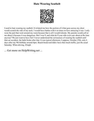Hate Wearing Seatbelt
I used to hate wearing my seatbelt. It irritated me how the portion of it that goes across my chest
would scratch the side of my neck. I would have battles with it at times on how annoying it was. I only
wore the part that went around my waist because that is all I would tolerate. My parents would yell at
me about it because it was dangerous. But I was 9, and what do 9 year olds even care about at the time
anyway? We just want to have fun! I never understood the seriousness of wearing the seatbelt until
that car accident; the habit broke after that. It was typical afternoon, I suppose. October 25th, only 6
days after my 9th birthday around 4pm. Beach boulevard didn t have that much traffic; just the usual
Saturday. When driving, 45mph
... Get more on HelpWriting.net ...
 