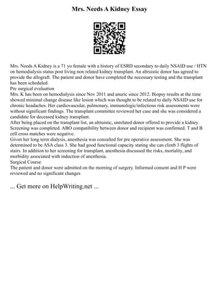 Mrs. Needs A Kidney Essay
Mrs. Needs A Kidney is a 71 yo female with a history of ESRD secondary to daily NSAID use / HTN
on hemodialysis status post living non related kidney transplant. An altruistic donor has agreed to
provide the allograft. The patient and donor have completed the necessary testing and the transplant
has been scheduled.
Pre surgical evaluation
Mrs. K has been on hemodialysis since Nov 2011 and anuric since 2012. Biopsy results at the time
showed minimal change disease like lesion which was thought to be related to daily NSAID use for
chronic headaches. Her cardiovascular, pulmonary, immunologic/infectious risk assessments were
without significant findings. The transplant committee reviewed her case and she was considered a
candidate for deceased kidney transplant.
After being placed on the transplant list, an altruistic, unrelated donor offered to provide a kidney.
Screening was completed. ABO compatibility between donor and recipient was confirmed. T and B
cell cross matches were negative.
Given her long term dialysis, anesthesia was consulted for pre operative assessment. She was
determined to be ASA class 3. She had good functional capacity stating she can climb 3 flights of
stairs. In addition to her screening for transplant, anesthesia discussed the risks, mortality, and
morbidity associated with induction of anesthesia.
Surgical Course
The patient and donor were admitted on the morning of surgery. Informed consent and H P were
reviewed and no significant changes
... Get more on HelpWriting.net ...
 