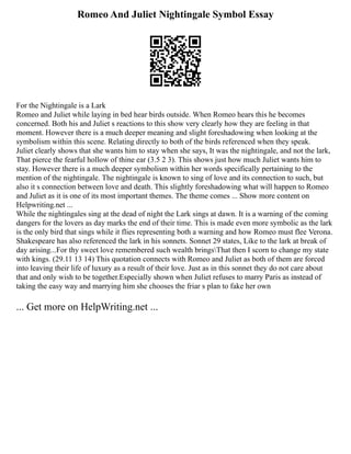 Romeo And Juliet Nightingale Symbol Essay
For the Nightingale is a Lark
Romeo and Juliet while laying in bed hear birds outside. When Romeo hears this he becomes
concerned. Both his and Juliet s reactions to this show very clearly how they are feeling in that
moment. However there is a much deeper meaning and slight foreshadowing when looking at the
symbolism within this scene. Relating directly to both of the birds referenced when they speak.
Juliet clearly shows that she wants him to stay when she says, It was the nightingale, and not the lark,
That pierce the fearful hollow of thine ear (3.5 2 3). This shows just how much Juliet wants him to
stay. However there is a much deeper symbolism within her words specifically pertaining to the
mention of the nightingale. The nightingale is known to sing of love and its connection to such, but
also it s connection between love and death. This slightly foreshadowing what will happen to Romeo
and Juliet as it is one of its most important themes. The theme comes ... Show more content on
Helpwriting.net ...
While the nightingales sing at the dead of night the Lark sings at dawn. It is a warning of the coming
dangers for the lovers as day marks the end of their time. This is made even more symbolic as the lark
is the only bird that sings while it flies representing both a warning and how Romeo must flee Verona.
Shakespeare has also referenced the lark in his sonnets. Sonnet 29 states, Like to the lark at break of
day arising...For thy sweet love remembered such wealth bringsThat then I scorn to change my state
with kings. (29.11 13 14) This quotation connects with Romeo and Juliet as both of them are forced
into leaving their life of luxury as a result of their love. Just as in this sonnet they do not care about
that and only wish to be together.Especially shown when Juliet refuses to marry Paris as instead of
taking the easy way and marrying him she chooses the friar s plan to fake her own
... Get more on HelpWriting.net ...
 