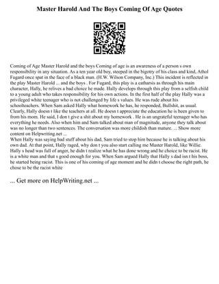 Master Harold And The Boys Coming Of Age Quotes
Coming of Age Master Harold and the boys Coming of age is an awareness of a person s own
responsibility in any situation. As a ten year old boy, steeped in the bigotry of his class and kind, Athol
Fugard once spat in the face of a black man. (H.W. Wilson Company, Inc.) This incident is reflected in
the play Master Harold ... and the boys . For Fugard, this play is a catharsis as through his main
character, Hally, he relives a bad choice he made. Hally develops through this play from a selfish child
to a young adult who takes responsibility for his own actions. In the first half of the play Hally was a
privileged white teenager who is not challenged by life s values. He was rude about his
schoolteachers. When Sam asked Hally what homework he has, he responded, Bullshit, as usual.
Clearly, Hally doesn t like the teachers at all. He doesn t appreciate the education he is been given to
from his mom. He said, I don t give a shit about my homework . He is an ungrateful teenager who has
everything he needs. Also when him and Sam talked about man of magnitude, anyone they talk about
was no longer than two sentences. The conversation was more childish than mature. ... Show more
content on Helpwriting.net ...
When Hally was saying bad stuff about his dad, Sam tried to stop him because he is talking about his
own dad. At that point, Hally raged, why don t you also start calling me Master Harold, like Willie.
Hally s head was full of anger, he didn t realize what he has done wrong and he choice to be racist. He
is a white man and that s good enough for you. When Sam argued Hally that Hally s dad isn t his boss,
he started being racist. This is one of his coming of age moment and he didn t choose the right path, he
chose to be the racist white
... Get more on HelpWriting.net ...
 