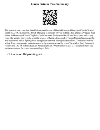 Gavin Grimm Case Summary
The supreme court case that I decided on was the case of Gavin Grimm v. Gloucester County School
Board (ED. VA.) (Unknown, 2017). This case is about an 18 year old male that attends a Virginia high
school in Gloucester County Virginia. Gavin has male features and facial hair like a male and a deep
voice like a male; however, he is in the process of being a transgender. The problem is Gavin uses the
men s restroom and is fighting for a transgender restroom throughout the school. The school board s
policy denies transgender students access to the restrooms used by rest of the student body because it
violates the Title IX of the Education Amendments of 1972 (Unknown, 2017). The school states that
students must use the restrooms according to their
... Get more on HelpWriting.net ...
 