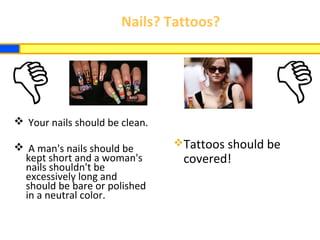 Nails? Tattoos?
 Your nails should be clean.
 A man's nails should be
kept short and a woman's
nails shouldn't be
excessively long and
should be bare or polished
in a neutral color.
Tattoos should be
covered!
 