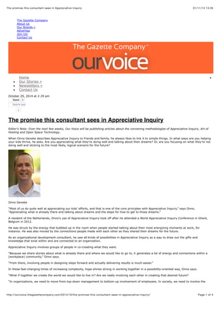 01/11/14 13:35The promise this consultant sees in Appreciative Inquiry
Page 1 of 4http://ourvoice.thegazettecompany.com/2014/10/the-promise-this-consultant-sees-in-appreciative-inquiry/
The Gazette Company
About Us
Our Brands »
Advertise
Join Us!
Contact Us
Home
Our Stories »
Newsletters »
Contact Us
October 29, 2014 at 2:29 pm
TweetTweet 0
Vind ik leuk
2
The promise this consultant sees in Appreciative Inquiry
Editor’s Note: Over the next few weeks, Our Voice will be publishing articles about the convening methodologies of Appreciative Inquiry, Art of
Hosting and Open Space Technology.
When Onno Geveke describes Appreciative Inquiry to friends and family, he always likes to link it to simple things. In what ways are you helping
your kids thrive, he asks. Are you appreciating what they’re doing well and talking about their dreams? Or, are you focusing on what they’re not
doing well and sticking to the most likely, logical scenario for the future?
Onno Geveke
“Most of us do quite well at appreciating our kids’ efforts, and that is one of the core principles with Appreciative Inquiry,” says Onno.
“Appreciating what is already there and talking about dreams and the steps for how to get to those dreams.”
A resident of the Netherlands, Onno’s use of Appreciative Inquiry took off after he attended a World Appreciative Inquiry Conference in Ghent,
Belgium in 2012.
He was struck by the energy that bubbled up in the room when people started talking about their most energizing moments at work, for
instance. He was also moved by the connections people made with each other as they shared their dreams for the future.
As an organizational development consultant, he saw all kinds of possibilities in Appreciative Inquiry as a way to draw out the gifts and
knowledge that exist within and are connected to an organization.
Appreciative Inquiry involves groups of people in co-creating what they want.
“Because we share stories about what is already there and where we would like to go to, it generates a lot of energy and connections within a
(workplace) community,” Onno says.
“From there, involving people in designing steps forward and actually delivering results is much easier.”
In these fast-changing times of increasing complexity, hope shines strong in working together in a possibility-oriented way, Onno says.
“What if together we create the world we would like to live in? Are we really involving each other in creating that desired future?
“In organizations, we need to move from top-down management to bottom-up involvement of employees. In society, we need to involve the
 