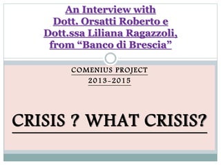 COMENIUS PROJECT
2013-2015
CRISIS ? WHAT CRISIS?
An Interview with
Dott. Orsatti Roberto e
Dott.ssa Liliana Ragazzoli,
from “Banco di Brescia”
 