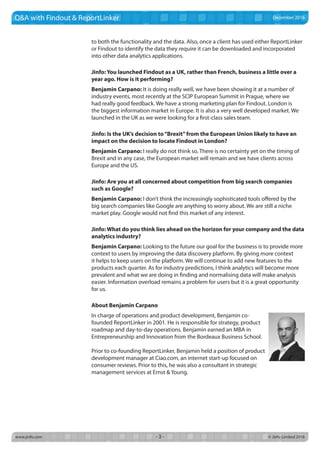 www.jinfo.com		 © Jinfo Limited 2016- 3 -
Q&A with Findout & ReportLinker
to both the functionality and the data. Also, once a client has used either ReportLinker
or Findout to identify the data they require it can be downloaded and incorporated
into other data analytics applications.
Jinfo: You launched Findout as a UK, rather than French, business a little over a
year ago. How is it performing?
Benjamin Carpano: It is doing really well, we have been showing it at a number of
industry events, most recently at the SCIP European Summit in Prague, where we
had really good feedback. We have a strong marketing plan for Findout. London is
the biggest information market in Europe. It is also a very well developed market. We
launched in the UK as we were looking for a first-class sales team.
Jinfo: Is the UK’s decision to“Brexit”from the European Union likely to have an
impact on the decision to locate Findout in London?
Benjamin Carpano: I really do not think so. There is no certainty yet on the timing of
Brexit and in any case, the European market will remain and we have clients across
Europe and the US.
Jinfo: Are you at all concerned about competition from big search companies
such as Google?
Benjamin Carpano: I don’t think the increasingly sophisticated tools offered by the
big search companies like Google are anything to worry about. We are still a niche
market play. Google would not find this market of any interest.
Jinfo: What do you think lies ahead on the horizon for your company and the data
analytics industry?
Benjamin Carpano: Looking to the future our goal for the business is to provide more
context to users by improving the data discovery platform. By giving more context
it helps to keep users on the platform. We will continue to add new features to the
products each quarter. As for industry predictions, I think analytics will become more
prevalent and what we are doing in finding and normalising data will make analysis
easier. Information overload remains a problem for users but it is a great opportunity
for us.
About Benjamin Carpano
In charge of operations and product development, Benjamin co-
founded ReportLinker in 2001. He is responsible for strategy, product
roadmap and day-to-day operations. Benjamin earned an MBA in
Entrepreneurship and Innovation from the Bordeaux Business School.
Prior to co-founding ReportLinker, Benjamin held a position of product
development manager at Ciao.com, an internet start-up focused on
consumer reviews. Prior to this, he was also a consultant in strategic
management services at Ernst & Young.
December 2016
 
