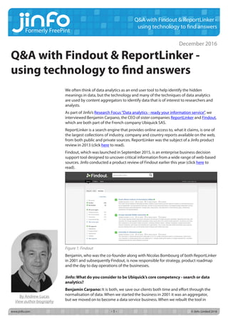 Formerly FreePint
www.jinfo.com		 © Jinfo Limited 2016- 1 -
Q&A with Findout & ReportLinker -
using technology to find answers
We often think of data analytics as an end user tool to help identify the hidden
meanings in data, but the technology and many of the techniques of data analytics
are used by content aggregators to identify data that is of interest to researchers and
analysts.
As part of Jinfo’s Research Focus“Data analytics - ready your information service”, we
interviewed Benjamin Carpano, the CEO of sister companies ReportLinker and Findout,
which are both part of the French company Ubiquick SAS.
ReportLinker is a search engine that provides online access to, what it claims, is one of
the largest collections of industry, company and country reports available on the web,
from both public and private sources. ReportLinker was the subject of a Jinfo product
review in 2013 (click here to read).
Findout, which was launched in September 2015, is an enterprise business decision
support tool designed to uncover critical information from a wide range of web-based
sources. Jinfo conducted a product review of Findout earlier this year (click here to
read).
Figure 1: Findout
Benjamin, who was the co-founder along with Nicolas Bombourg of both ReportLinker
in 2001 and subsequently Findout, is now responsible for strategy, product roadmap
and the day to day operations of the businesses.
Jinfo: What do you consider to be Ubiquick’s core competency - search or data
analytics?
Benjamin Carpano: It is both, we save our clients both time and effort through the
normalisation of data. When we started the business in 2001 it was an aggregator,
but we moved on to become a data service business. When we rebuilt the tool in
December 2016
By Andrew Lucas
View author biography
Q&A with Findout & ReportLinker -
using technology to find answers
 