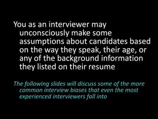 You as an interviewer may
  unconsciously make some
  assumptions about candidates based
  on the way they speak, their age, or
  any of the background information
  they listed on their resume
The following slides will discuss some of the more
  common interview biases that even the most
  experienced interviewers fall into
 