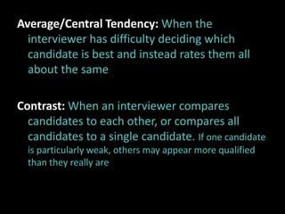Average/Central Tendency: When the
  interviewer has difficulty deciding which
  candidate is best and instead rates them all
  about the same

Contrast: When an interviewer compares
  candidates to each other, or compares all
  candidates to a single candidate. If one candidate
  is particularly weak, others may appear more qualified
  than they really are
 