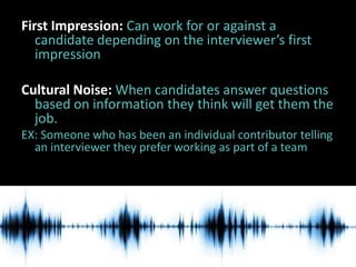 First Impression: Can work for or against a
   candidate depending on the interviewer’s first
   impression

Cultural Noise: When candidates answer questions
  based on information they think will get them the
  job.
EX: Someone who has been an individual contributor telling
  an interviewer they prefer working as part of a team
 
