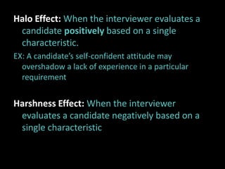 Halo Effect: When the interviewer evaluates a
 candidate positively based on a single
 characteristic.
EX: A candidate’s self-confident attitude may
  overshadow a lack of experience in a particular
  requirement


Harshness Effect: When the interviewer
 evaluates a candidate negatively based on a
 single characteristic
 