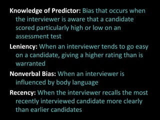 Knowledge of Predictor: Bias that occurs when
  the interviewer is aware that a candidate
  scored particularly high or low on an
  assessment test
Leniency: When an interviewer tends to go easy
  on a candidate, giving a higher rating than is
  warranted
Nonverbal Bias: When an interviewer is
  influenced by body language
Recency: When the interviewer recalls the most
  recently interviewed candidate more clearly
  than earlier candidates
 